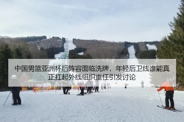 中国男篮亚洲杯后阵容面临洗牌，年轻后卫线谁能真正扛起外线组织重任引发讨论